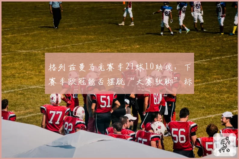 格列兹曼马竞赛季21球10助攻,下赛季欧冠能否摆脱“大赛软脚”标签