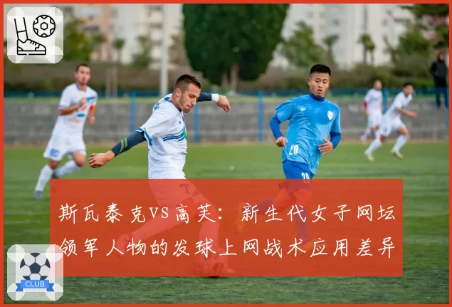 斯瓦泰克vs高芙：新生代女子网坛领军人物的发球上网战术应用差异