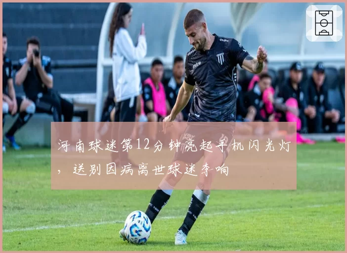 河南球迷第12分钟亮起手机闪光灯，送别因病离世球迷李响