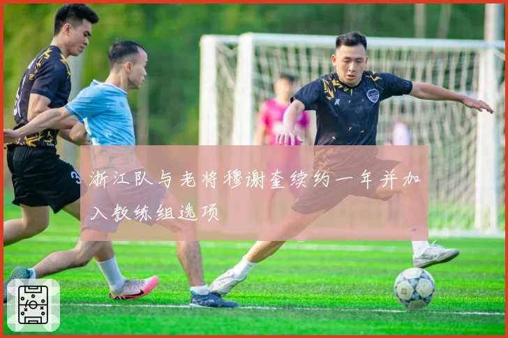 浙江队与老将穆谢奎续约一年并加入教练组选项