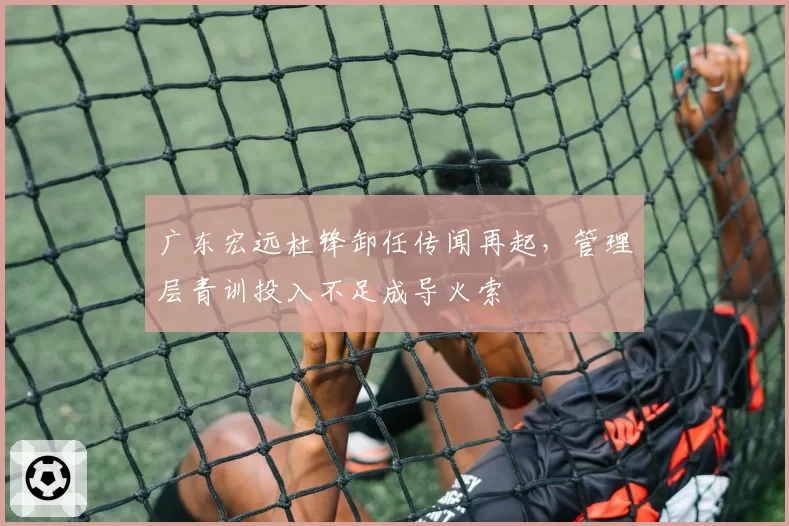 广东宏远杜锋卸任传闻再起，管理层青训投入不足成导火索