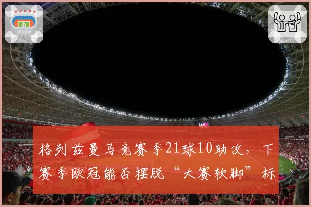 格列兹曼马竞赛季21球10助攻,下赛季欧冠能否摆脱“大赛软脚”标签