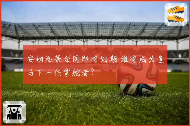 安切洛蒂合同即将到期 谁将成为皇马下一任掌舵者？