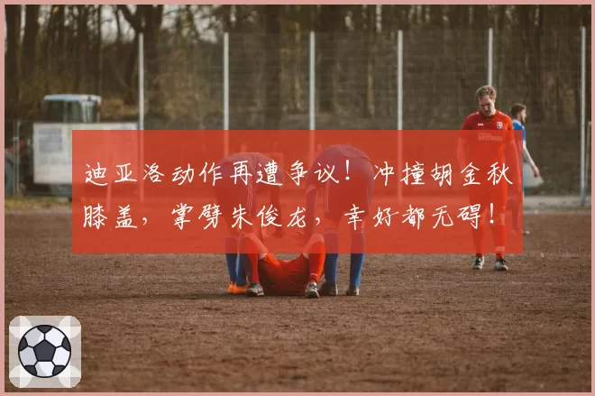 迪亚洛动作再遭争议！冲撞胡金秋膝盖，掌劈朱俊龙，幸好都无碍！