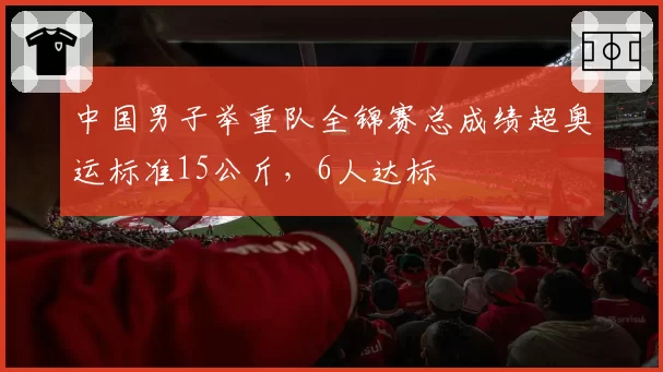 中国男子举重队全锦赛总成绩超奥运标准15公斤，6人达标