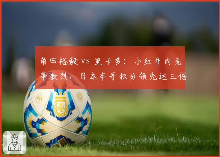角田裕毅 vs 里卡多：小红牛内竞争激烈，日本车手积分领先达三倍