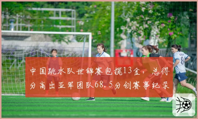 中国跳水队世锦赛包揽13金，总得分高出亚军团队68.5分创赛事纪录