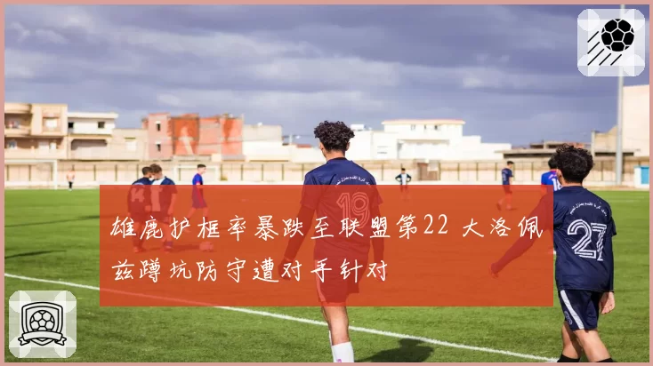 雄鹿护框率暴跌至联盟第22 大洛佩兹蹲坑防守遭对手针对