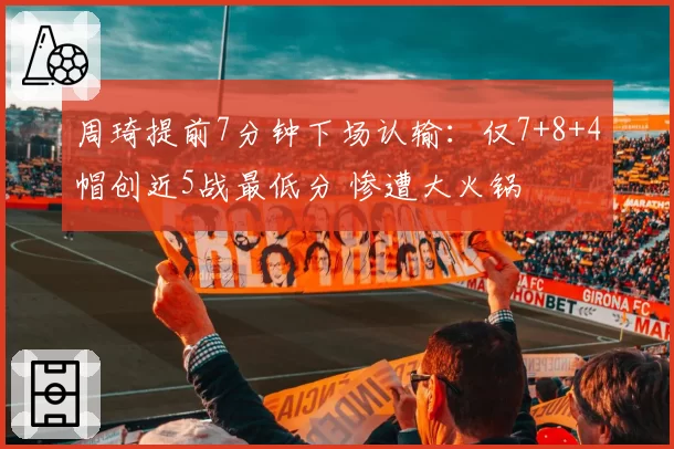 周琦提前7分钟下场认输:仅7+8+4帽创近5战最低分 惨遭大火锅