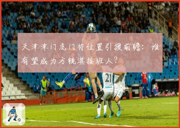 天津津门虎门将位置引援前瞻:谁有望成为方镜淇接班人?