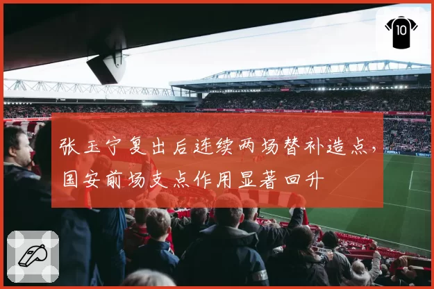 张玉宁复出后连续两场替补造点,国安前场支点作用显著回升
