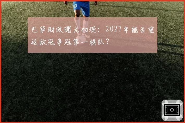 巴萨财政曙光初现:2027年能否重返欧冠争冠第一梯队?