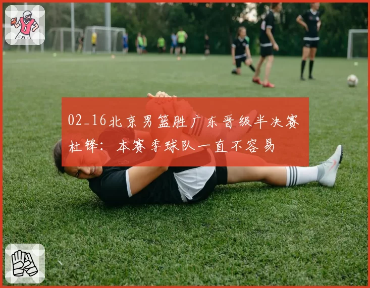 02_16北京男篮胜广东晋级半决赛 杜锋：本赛季球队一直不容易