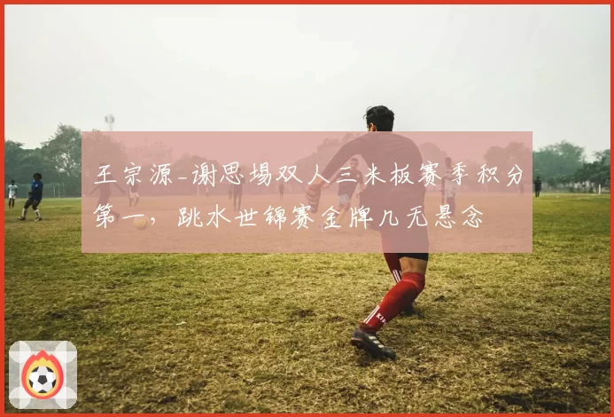 王宗源_谢思埸双人三米板赛季积分第一,跳水世锦赛金牌几无悬念