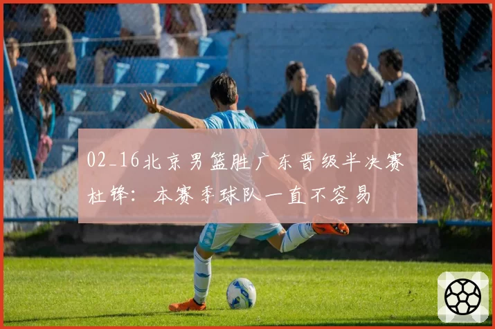 02_16北京男篮胜广东晋级半决赛 杜锋：本赛季球队一直不容易