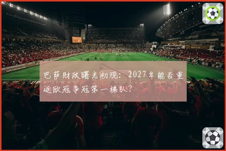 巴萨财政曙光初现:2027年能否重返欧冠争冠第一梯队?
