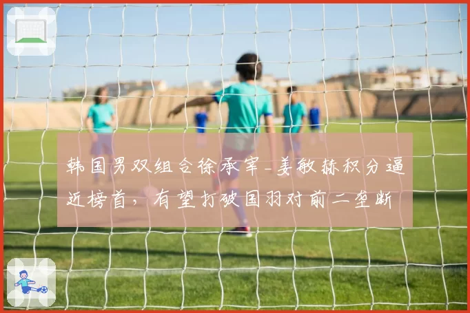 韩国男双组合徐承宰_姜敏赫积分逼近榜首,有望打破国羽对前二垄断