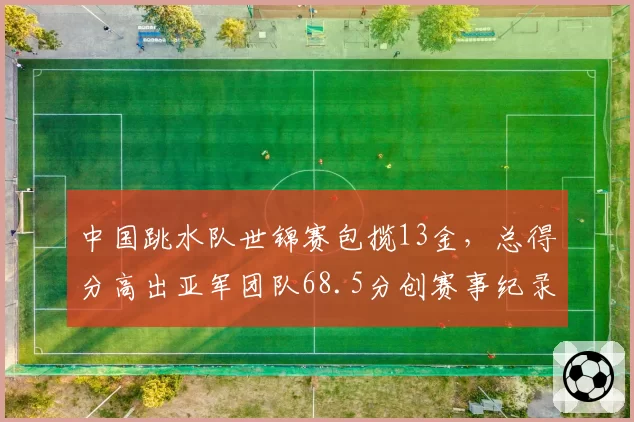 中国跳水队世锦赛包揽13金，总得分高出亚军团队68.5分创赛事纪录
