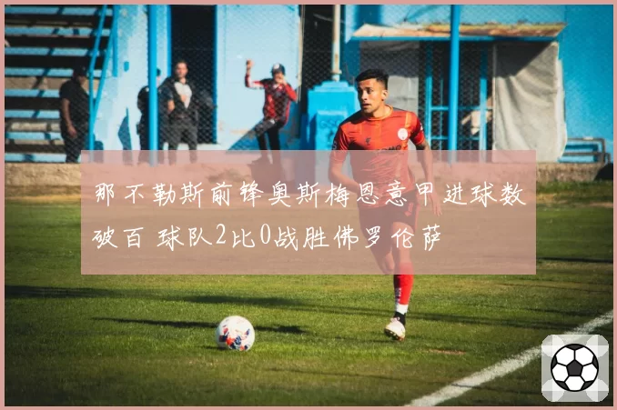 那不勒斯前锋奥斯梅恩意甲进球数破百 球队2比0战胜佛罗伦萨