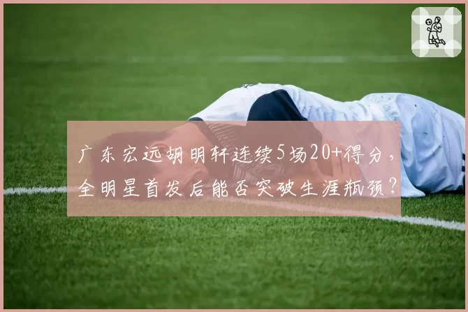 广东宏远胡明轩连续5场20+得分，全明星首发后能否突破生涯瓶颈？
