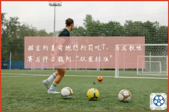 掘金约基奇抱怨判罚吃T，马龙教练赛后抨击裁判“双重标准”