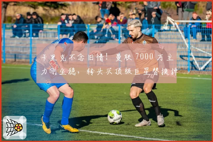 卡里克不念旧情!曼联 7000 万主力刚坐稳,转头买顶级巨星替换掉